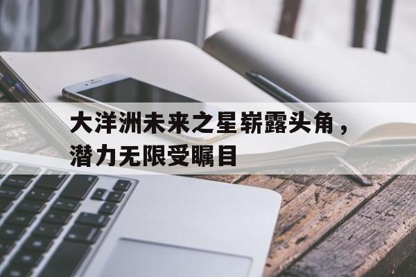 大洋洲未来之星崭露头角，潜力无限受瞩目